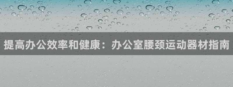 意昂平台体育:提高办公效率和健康:办公室腰颈运动器材指南